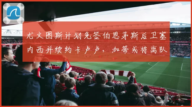 尤文图斯计划免签伯恩茅斯后卫塞内西并续约卡卢卢，加蒂或将离队