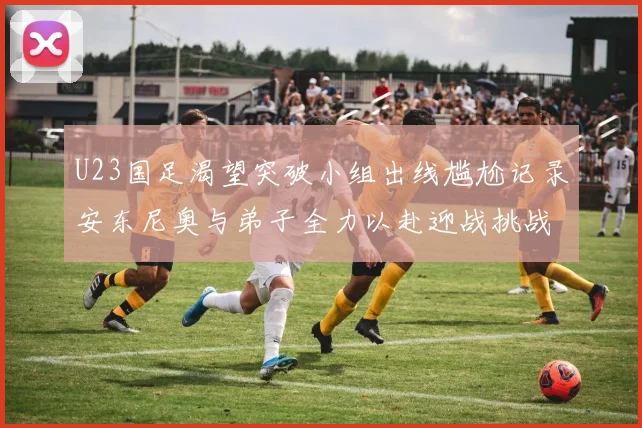 U23国足渴望突破小组出线尴尬记录安东尼奥与弟子全力以赴迎战挑战