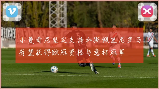 小曼奇尼坚定支持加斯佩里尼罗马有望获得欧冠资格与意杯冠军