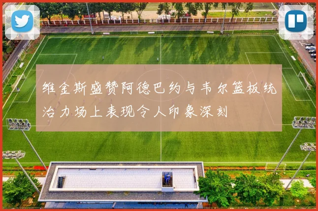 维金斯盛赞阿德巴约与韦尔篮板统治力场上表现令人印象深刻