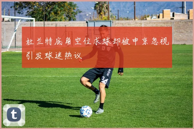 杜兰特底角空位求球却被申京忽视引发球迷热议