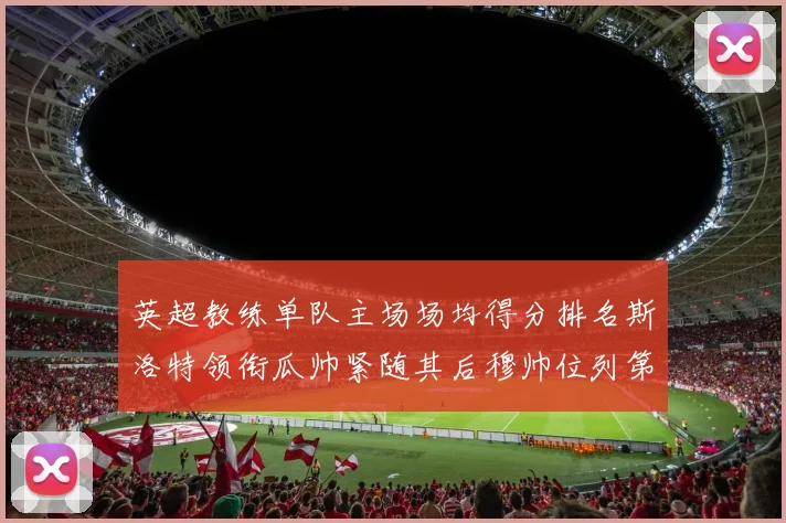 英超教练单队主场场均得分排名斯洛特领衔瓜帅紧随其后穆帅位列第五