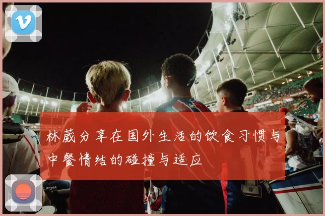 林葳分享在国外生活的饮食习惯与中餐情结的碰撞与适应