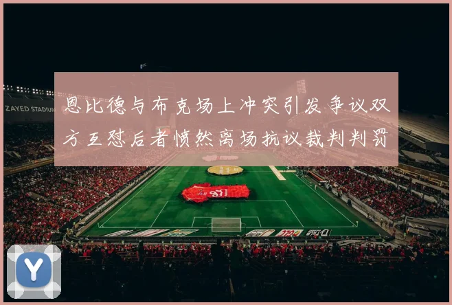 恩比德与布克场上冲突引发争议双方互怼后者愤然离场抗议裁判判罚