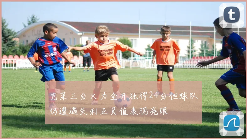 克莱三分火力全开独得24分但球队仍遭遇失利正负值表现亮眼