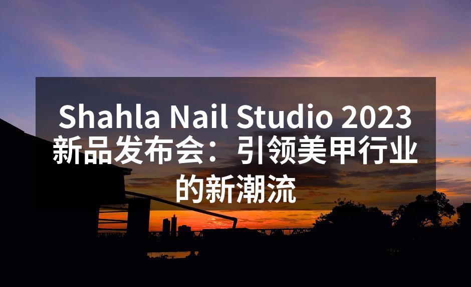 Shahla Nail Studio 2023新品发布会：引领美甲行业的新潮流