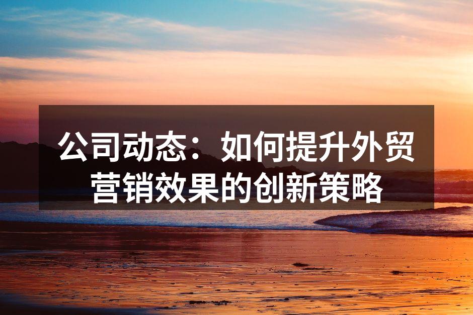 公司动态：如何提升外贸营销效果的创新策略
